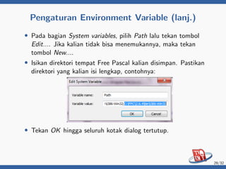 Pengaturan Environment Variable (lanj.)
• Pada bagian System variables, pilih Path lalu tekan tombol
Edit.... Jika kalian tidak bisa menemukannya, maka tekan
tombol New....
• Isikan direktori tempat Free Pascal kalian disimpan. Pastikan
direktori yang kalian isi lengkap, contohnya:
• Tekan OK hingga seluruh kotak dialog tertutup.
29/32
 
