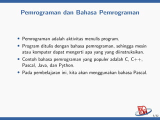 Pemrograman dan Bahasa Pemrograman
• Pemrograman adalah aktivitas menulis program.
• Program ditulis dengan bahasa pemrograman, sehingga mesin
atau komputer dapat mengerti apa yang yang diinstruksikan.
• Contoh bahasa pemrograman yang populer adalah C, C++,
Pascal, Java, dan Python.
• Pada pembelajaran ini, kita akan menggunakan bahasa Pascal.
5/32
 