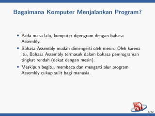Bagaimana Komputer Menjalankan Program?
• Pada masa lalu, komputer diprogram dengan bahasa
Assembly.
• Bahasa Assembly mudah dimengerti oleh mesin. Oleh karena
itu, Bahasa Assembly termasuk dalam bahasa pemrograman
tingkat rendah (dekat dengan mesin).
• Meskipun begitu, membaca dan mengerti alur program
Assembly cukup sulit bagi manusia.
6/32
 