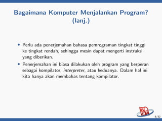 Bagaimana Komputer Menjalankan Program?
(lanj.)
• Perlu ada penerjemahan bahasa pemrograman tingkat tinggi
ke tingkat rendah, sehingga mesin dapat mengerti instruksi
yang diberikan.
• Penerjemahan ini biasa dilakukan oleh program yang berperan
sebagai kompilator, interpreter, atau keduanya. Dalam hal ini
kita hanya akan membahas tentang kompilator.
8/32
 