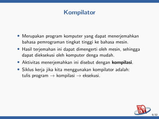 Kompilator
• Merupakan program komputer yang dapat menerjemahkan
bahasa pemrograman tingkat tinggi ke bahasa mesin.
• Hasil terjemahan ini dapat dimengerti oleh mesin, sehingga
dapat dieksekusi oleh komputer denga mudah.
• Aktivitas menerjemahkan ini disebut dengan kompilasi.
• Siklus kerja jika kita menggunakan kompilator adalah:
tulis program → kompilasi → eksekusi.
9/32
 
