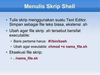 Menulis Skrip Shell
 Tulis skrip menggunakan suatu Text Editor.
Simpan sebagai file teks biasa, ekstensi .sh
 Ubah agar file skrip .sh tersebut bersifat
executable:
 Baris pertama harus: #!/bin/bash
 Ubah agar exeutable: chmod +x nama_file.sh
 Eksekusi file skrip:
 . /nama_file.sh
 