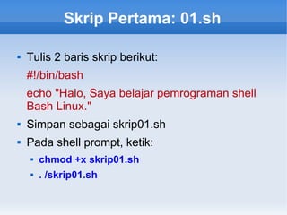 Skrip Pertama: 01.sh
 Tulis 2 baris skrip berikut:
#!/bin/bash
echo "Halo, Saya belajar pemrograman shell
Bash Linux."
 Simpan sebagai skrip01.sh
 Pada shell prompt, ketik:
 chmod +x skrip01.sh
 . /skrip01.sh
 