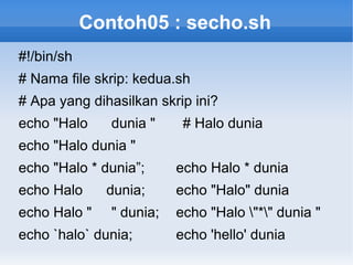 Contoh05 : secho.sh
#!/bin/sh
# Nama file skrip: kedua.sh
# Apa yang dihasilkan skrip ini?
echo "Halo dunia " # Halo dunia
echo "Halo dunia "
echo "Halo * dunia”; echo Halo * dunia
echo Halo dunia; echo "Halo" dunia
echo Halo " " dunia; echo "Halo "*" dunia "
echo `halo` dunia; echo 'hello' dunia
 