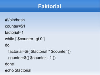 Faktorial
#!/bin/bash
counter=$1
factorial=1
while [ $counter -gt 0 ]
do
factorial=$(( $factorial * $counter ))
counter=$(( $counter - 1 ))
done
echo $factorial
 