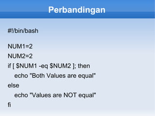 Perbandingan
#!/bin/bash
NUM1=2
NUM2=2
if [ $NUM1 -eq $NUM2 ]; then
echo "Both Values are equal"
else
echo "Values are NOT equal"
fi
 