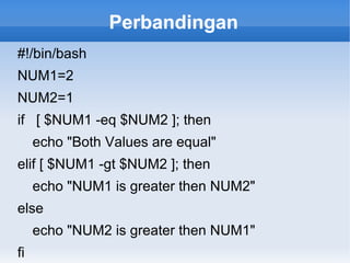Perbandingan
#!/bin/bash
NUM1=2
NUM2=1
if [ $NUM1 -eq $NUM2 ]; then
echo "Both Values are equal"
elif [ $NUM1 -gt $NUM2 ]; then
echo "NUM1 is greater then NUM2"
else
echo "NUM2 is greater then NUM1"
fi
 