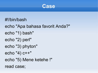 Case
#!/bin/bash
echo "Apa bahasa favorit Anda?"
echo "1) bash"
echo "2) perl"
echo "3) phyton"
echo "4) c++"
echo "5) Mene ketehe !"
read case;
 