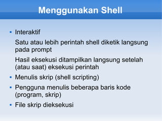 Menggunakan Shell
 Interaktif
Satu atau lebih perintah shell diketik langsung
pada prompt
Hasil eksekusi ditampilkan langsung setelah
(atau saat) eksekusi perintah
 Menulis skrip (shell scripting)
 Pengguna menulis beberapa baris kode
(program, skrip)
 File skrip dieksekusi
 