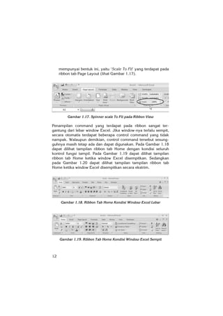 12
mempunyai bentuk ini, yaitu ‘Scale To Fit’ yang terdapat pada
ribbon tab Page Layout (lihat Gambar 1.17).
Gambar 1.17. Spinner scale To Fit pada Ribbon View
Penampilan command yang terdapat pada ribbon sangat ter-
gantung dari lebar window Excel. Jika window-nya terlalu sempit,
secara otomatis terdapat beberapa control command yang tidak
nampak. Walaupun demikian, control command tersebut sesung-
guhnya masih tetap ada dan dapat digunakan. Pada Gambar 1.18
dapat dilihat tampilan ribbon tab Home dengan kondisi seluruh
kontrol fungsi tampil. Pada Gambar 1.19 dapat dilihat tampilan
ribbon tab Home ketika window Excel disempitkan. Sedangkan
pada Gambar 1.20 dapat dilihat tampilan tampilan ribbon tab
Home ketika window Excel disempitkan secara ekstrim.
Gambar 1.18. Ribbon Tab Home Kondisi Window Excel Lebar
Gambar 1.19. Ribbon Tab Home Kondisi Window Excel Sempit
 