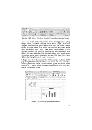 13
Gambar 1.20. Ribbon Tab Home Kondisi Window Excel Sangat Sempit
Jika Anda ingin menyembunyikan ribbon sehingga layar yang
tampil untuk workheet menjadi lebih besar dapat dilakukan
dengan cara mengklik ganda pada salah satu tab ribbon, maka
secara otomatis ribbon akan hilang dan tampilan worksheet Anda
akan bertambah lima baris. Jika ingin menampilkan ribbon
kembali, lakukan klik satu kali atau klik dua kali pada salah satu
ribbon. Dengan melakukan klik satu kali, ribbon akan tampil untuk
sementara waktu saja, sedangkan dengan klik dua kali, maka
ribbon akan tampil kembali secara permanen.
Sebagai tambahan dari standar tab ribbon yang ada, Excel 2007
juga menyediakan contextual tab, yaitu ribbon tab yang terbentuk
setelah pembuatan objek tertentu seperti grafik dan tabel. Pada
Gambar 1.21 dapat dilihat contextual tab ribbon baru yang ter-
bentuk untuk objek grafik.
Gambar 1.21. Contextual Tab Ribbon Grafik
 