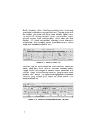 14
Untuk mengakses ribbon, tidak harus melalui mouse, tetapi Anda
juga dapat melakukannya dengan keyboard. Caranya sangat unik
dan mudah, yang mula-mula harus Anda lakukan adalah mene-
kan tombol Alt. Dengan demikian, secara otomatis akan muncul
petunjuk keytips untuk masing-masing ribbon yang ada (lihat
Gambar 1.22). Untuk mengaktifkan salah satu ribbon, selanjutnya
Anda hanya cukup menekan tombol sesuai keytips yang muncul
(tidak perlu menekan tombol Alt lagi).
Gambar 1.22. Shortcut Ribbon Tab
Demikian juga jika ingin mengakses suatu command pada suatu
ribbon, yang perlu Anda lakukan hanyalah menekan tombol
keytips ribbon yang diinginkan terlebih dahulu, kemudian akan
nampak keytips masing-masing command yang terdapat ribbon
tersebut. Pada Gambar 1.23 dapat dilihat keytips untuk command-
command yang terdapat pada ribbon tab Home setelah Anda
menekan tombol ’H’.
Gambar 1.23. Shortcut Command pada Ribbon Tab Home
 