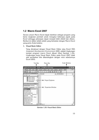15
Code WindowMenu BarTool Bar
1.2 Macro Excel 2007
Secara umum Macro Excel dapat diartikan sebagai program yang
berisi rangkaian perintah untuk mengatur beberapa aspek pada
Excel sehingga pekerjaan dapat menjadi lebih efektif dan efisien.
Berikut ini daftar istilah-istilah yang berkaitan dengan Macro Excel
yang perlu Anda ketahui.
1. Visual Basic Editor
Yang dimaksud dengan Visual Basic Editor atau Excel VBA
Integrated Development Environment (IDE) adalah lingkungan
tempat program macro Excel dibuat (lihat Gambar 1.24).
Lingkungan kerja Visual Basic Editor pada Excel 2007 tidak
ada perubahan bila dibandingkan dengan versi sebelumnya
Excel 2003.
Gambar 1.24. Visual Basic Editor
Project Explorer
Properties Window
 