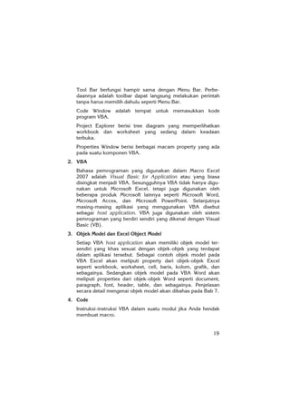 19
Tool Bar berfungsi hampir sama dengan Menu Bar. Perbe-
daannya adalah toolbar dapat langsung melakukan perintah
tanpa harus memilih dahulu seperti Menu Bar.
Code Window adalah tempat untuk memasukkan kode
program VBA.
Project Explorer berisi tree diagram yang memperlihatkan
workbook dan worksheet yang sedang dalam keadaan
terbuka.
Properties Window berisi berbagai macam property yang ada
pada suatu komponen VBA.
2. VBA
Bahasa pemrograman yang digunakan dalam Macro Excel
2007 adalah Visual Basic for Application atau yang biasa
disingkat menjadi VBA. Sesungguhnya VBA tidak hanya digu-
nakan untuk Microsoft Excel, tetapi juga digunakan oleh
beberapa produk Microsoft lainnya seperti Microsoft Word,
Microsoft Acces, dan Microsoft PowerPoint. Selanjutnya
masing-masing aplikasi yang menggunakan VBA disebut
sebagai host application. VBA juga digunakan oleh sistem
pemrograman yang berdiri sendiri yang dikenal dengan Visual
Basic (VB).
3. Objek Model dan Excel Object Model
Setiap VBA host application akan memiliki objek model ter-
sendiri yang khas sesuai dengan objek-objek yang terdapat
dalam aplikasi tersebut. Sebagai contoh objek model pada
VBA Excel akan meliputi property dari objek-objek Excel
seperti workbook, worksheet, cell, baris, kolom, grafik, dan
sebagainya. Sedangkan objek model pada VBA Word akan
meliputi properties dari objek-objek Word seperti document,
paragraph, font, header, table, dan sebagainya. Penjelasan
secara detail mengenai objek model akan dibahas pada Bab 7.
4. Code
Instruksi-instruksi VBA dalam suatu modul jika Anda hendak
membuat macro.
 