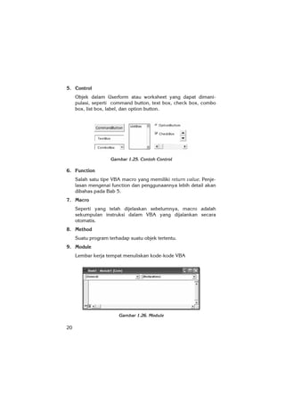 20
5. Control
Objek dalam Userform atau worksheet yang dapat dimani-
pulasi, seperti command button, text box, check box, combo
box, list box, label, dan option button.
Gambar 1.25. Contoh Control
6. Function
Salah satu tipe VBA macro yang memiliki return value. Penje-
lasan mengenai function dan penggunaannya lebih detail akan
dibahas pada Bab 5.
7. Macro
Seperti yang telah dijelaskan sebelumnya, macro adalah
sekumpulan instruksi dalam VBA yang dijalankan secara
otomatis.
8. Method
Suatu program terhadap suatu objek tertentu.
9. Module
Lembar kerja tempat menuliskan kode-kode VBA
Gambar 1.26. Module
 