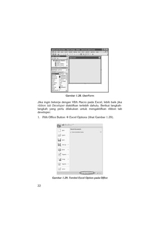 22
Gambar 1.28. UserForm
Jika ingin bekerja dengan VBA Macro pada Excel, lebih baik jika
ribbon tab Developer diaktifkan terlebih dahulu. Berikut langkah-
langkah yang perlu dilakukan untuk mengaktifkan ribbon tab
developer:
1. Pilih Office Button Excel Options (lihat Gambar 1.29).
Gambar 1.29. Tombol Excel Option pada Office
 