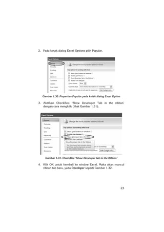 23
2. Pada kotak dialog Excel Options pilih Popular.
Gambar 1.30. Properties Popular pada kotak dialog Excel Option
3. Aktifkan CheckBox ‘Show Developer Tab in the ribbon’
dengan cara mengklik (lihat Gambar 1.31).
Gambar 1.31. CheckBox ‘Show Developer tab in the Ribbon’
4. Klik OK untuk kembali ke window Excel. Maka akan muncul
ribbon tab baru, yaitu Developer seperti Gambar 1.32.
 