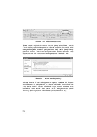 24
Gambar 1.32. Ribbon Tab Developer
Selain dapat digunakan untuk hal-hal yang bermanfaat, Macro
Excel dapat juga disalahgunakan. Untuk itu pihak Microsoft telah
mengembangkan prosedur pengamanan bagi Excel yang meng-
gunakan macro. Feature ini terdapat dalam ‘Macro Security’ yang
dapat diakses dari ribbon tab Developer (lihat Gambar 1.33).
Gambar 1.33. Macro Security Setting
Secara default, Excel menggunakan option ‘Disable All Macros
with Notification’ yang berarti jika Anda membuka suatu file Excel
yang berisi macro, secara otomatis fungsi macro tersebut akan
dimatikan oleh Excel dan Excel akan mengeluarkan pesan
Security Warning di atas formula bar (lihat Gambar 1.34).
 