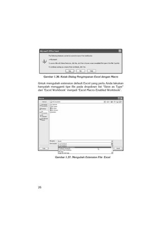 26
Gambar 1.36. Kotak Dialog Penyimpanan Excel dengan Macro
Untuk mengubah extension default Excel yang perlu Anda lakukan
hanyalah mengganti tipe file pada dropdown list “Save as Type”
dari ‘Excel Workbook’ menjadi ‘Excel Macro-Enabled Workbook’.
Gambar 1.37. Mengubah Extension File Excel
 
