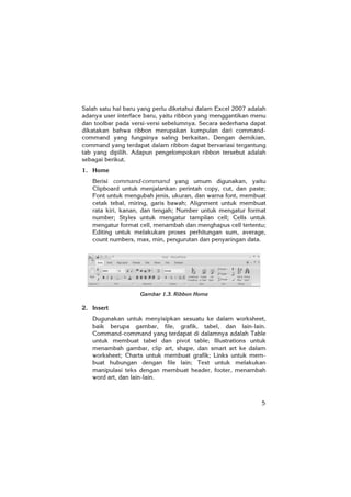 5
Salah satu hal baru yang perlu diketahui dalam Excel 2007 adalah
adanya user interface baru, yaitu ribbon yang menggantikan menu
dan toolbar pada versi-versi sebelumnya. Secara sederhana dapat
dikatakan bahwa ribbon merupakan kumpulan dari command-
command yang fungsinya saling berkaitan. Dengan demikian,
command yang terdapat dalam ribbon dapat bervariasi tergantung
tab yang dipilih. Adapun pengelompokan ribbon tersebut adalah
sebagai berikut.
1. Home
Berisi command-command yang umum digunakan, yaitu
Clipboard untuk menjalankan perintah copy, cut, dan paste;
Font untuk mengubah jenis, ukuran, dan warna font, membuat
cetak tebal, miring, garis bawah; Alignment untuk membuat
rata kiri, kanan, dan tengah; Number untuk mengatur format
number; Styles untuk mengatur tampilan cell; Cells untuk
mengatur format cell, menambah dan menghapus cell tertentu;
Editing untuk melakukan proses perhitungan sum, average,
count numbers, max, min, pengurutan dan penyaringan data.
Gambar 1.3. Ribbon Home
2. Insert
Dugunakan untuk menyisipkan sesuatu ke dalam worksheet,
baik berupa gambar, file, grafik, tabel, dan lain-lain.
Command-command yang terdapat di dalamnya adalah Table
untuk membuat tabel dan pivot table; Illustrations untuk
menambah gambar, clip art, shape, dan smart art ke dalam
worksheet; Charts untuk membuat grafik; Links untuk mem-
buat hubungan dengan file lain; Text untuk melakukan
manipulasi teks dengan membuat header, footer, menambah
word art, dan lain-lain.
 