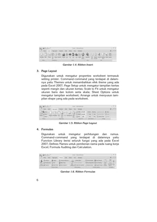6
Gambar 1.4. Ribbon Insert
3. Page Layout
Digunakan untuk mengatur properties worksheet termasuk
setting printer. Command-command yang terdapat di dalam-
nya yaitu Themes untuk menambahkan efek theme yang ada
pada Excel 2007; Page Setup untuk mengatur tampilan kertas
seperti margin dan ukuran kertas; Scale to Fit untuk mengatur
ukuran baris dan kolom serta skala; Sheet Options untuk
mengatur tampilan worksheet; Arrange untuk menyusun tam-
pilan shape yang ada pada worksheet.
Gambar 1.5. Ribbon Page Layout
4. Formulas
Digunakan untuk mengatur perhitungan dan rumus.
Command-command yang terdapat di dalamnya yaitu
Function Library berisi seluruh fungsi yang ada pada Excel
2007; Defines Names untuk pemberian nama pada ruang kerja
Excel; Formula Auditing dan Calculation.
Gambar 1.6. Ribbon Formulas
 