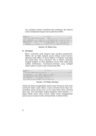 8
atur tampilan window worksheet dan workbook; dan Macros
untuk menjalankan fungsi macro pada Excel 2007.
Gambar 1.9. Ribbon View
8. Developer
Berisi command yang berguna bagi seorang programmer.
Ribbon tab ini tidak nampak secara default, untuk menam-
pilkannya pilih Office Excel Options Popular, kemudian
beri tanda pada ‘Show Developer Tab in Ribbon’ (petunjuk
langkah-langkah ini akan dijelaskan secara lebih detail pada
subbab berikutnya). Command-command yang terdapat
dalam ribbon ini yaitu Code; Controls dan XML.
Gambar 1.10. Ribbon Developer
Setiap kali Anda menggerakkan posisi kursor mouse ke arah suatu
command dalam suatu ribbon, secara otomatis Excel akan me-
nampilkan pesan berupa pop up box yang berisi nama, shortcut
(jika ada), dan keterangan singkat fungsinya. Pada Gambar 1.11
dapat dilihat pesan yang muncul ketika Anda menggerakkan
posisi kursor mouse ke arah command Italic di ribbon Home.
 