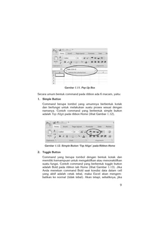 9
Gambar 1.11. Pop Up Box
Secara umum bentuk command pada ribbon ada 6 macam, yaitu:
1. Simple Button
Command berupa tombol yang umumnya berbentuk kotak
dan berfungsi untuk melakukan suatu proses sesuai dengan
namanya. Contoh command yang berbentuk simple button
adalah Top Align pada ribbon Home (lihat Gambar 1.12).
Gambar 1.12. Simple Button ‘Top Align’ pada Ribbon Home
2. Toggle Button
Command yang berupa tombol dengan bentuk kotak dan
memiliki kemampuan untuk mengaktifkan atau menonaktifkan
suatu fungsi. Contoh command yang berbentuk toggle button
adalah Bold pada ribbon tab Home (lihat Gambar 1.13). Jika
Anda menekan command Bold saat kondisi data dalam cell
yang aktif adalah cetak tebal, maka Excel akan mengem-
balikan ke normal (tidak tebal). Akan tetapi, sebaliknya, jika
 