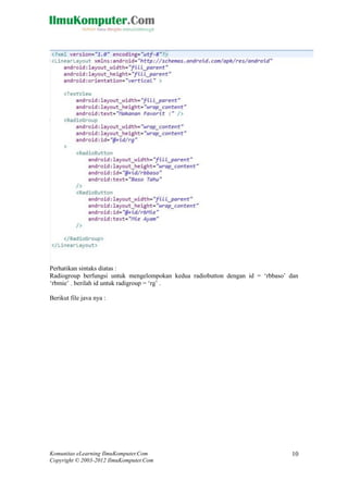 Komunitas eLearning IlmuKomputer.Com
Copyright © 2003-2012 IlmuKomputer.Com
10
Perhatikan sintaks diatas :
Radiogroup berfungsi untuk mengelompokan kedua radiobutton dengan id = „rbbaso‟ dan
„rbmie‟ . berilah id untuk radigroup = „rg‟ .
Berikut file java nya :
 