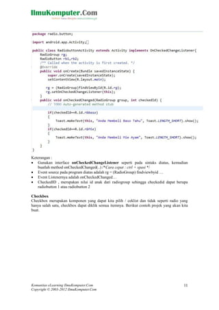 Komunitas eLearning IlmuKomputer.Com
Copyright © 2003-2012 IlmuKomputer.Com
11
Keterangan :
 Gunakan interface onCheckedChangeListener seperti pada sintaks diatas, kemudian
buatlah method onCheckedChanged(..) /*Cara cepat : ctrl + spasi */
 Event source pada program diatas adalah rg = (RadioGroup) findviewbyid …
 Event Listenernya adalah onCheckedChanged…
 CheckedID , merupakan nilai id anak dari radiogroup sehingga checkedid dapat berupa
radiobutton 1 atau radiobutton 2
Checkbox
Checkbox merupakan komponen yang dapat kita pilih / ceklist dan tidak seperti radio yang
hanya salah satu, checkbox dapat diklik semua itemnya. Berikut contoh projek yang akan kita
buat.
 