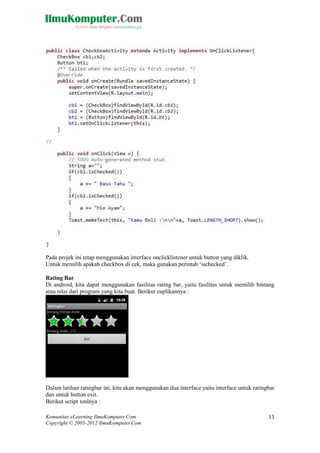 Komunitas eLearning IlmuKomputer.Com
Copyright © 2003-2012 IlmuKomputer.Com
13
Pada projek ini tetap menggunakan interface onclicklistener untuk button yang diklik.
Untuk memilih apakah checkbox di cek, maka gunakan perintah „ischecked‟.
Rating Bar
Di android, kita dapat menggunakan fasilitas rating bar, yaitu fasilitas untuk memilih bintang
atau nilai dari program yang kita buat. Berikut cuplikannya :
Dalam latihan ratingbar ini, kita akan menggunakan dua interface yaitu interface untuk ratingbar
dan untuk button exit.
Berikut script xmlnya :
 