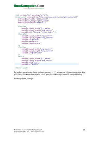 Komunitas eLearning IlmuKomputer.Com
Copyright © 2003-2012 IlmuKomputer.Com
14
Perhatikan tag ratingbar diatas, terdapat numstars = “5” artinya ada 5 bintang yang dapat kita
pilih dan perhatikan atribut stepsize =”0.5” yang berarti kita dapat memilih setengah bintang.
Berikut program java-nya :
 