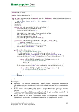 Komunitas eLearning IlmuKomputer.Com
Copyright © 2003-2012 IlmuKomputer.Com
15
Keterangan :
 Implements onRatingBarChangeListener, onClickListener merupakan pemanggilan
interface onRatingBarChangeListener untuk rating bar dan interface onClickListener untuk
Button.
 Buatlah method onRatingChanged (.. ) Note : pergunakan ctrl + spasi agar otomatis
terbentuk
 Float rating merupakan nilai bintangnya dalam bentuk bil real, missal kita memilih 3 + ½
bintang maka nilai variabel rating pun akan bernilai 3,5
 Buatlah method onClick (view v) untuk event listener dari objek button . sehingga ketika
kita mengclick button, maka event handler nya akan lari ke isi dari method onClick.
 