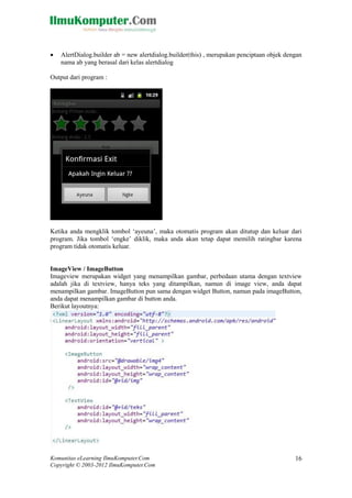 Komunitas eLearning IlmuKomputer.Com
Copyright © 2003-2012 IlmuKomputer.Com
16
 AlertDialog.builder ab = new alertdialog.builder(this) , merupakan penciptaan objek dengan
nama ab yang berasal dari kelas alertdialog
Output dari program :
Ketika anda mengklik tombol „ayeuna‟, maka otomatis program akan ditutup dan keluar dari
program. Jika tombol „engke‟ diklik, maka anda akan tetap dapat memilih ratingbar karena
program tidak otomatis keluar.
ImageView / ImageButton
Imageview merupakan widget yang menampilkan gambar, perbedaan utama dengan textview
adalah jika di textview, hanya teks yang ditampilkan, namun di image view, anda dapat
menampilkan gambar. ImageButton pun sama dengan widget Button, namun pada imageButton,
anda dapat menampilkan gambar di button anda.
Berikut layoutnya:
 
