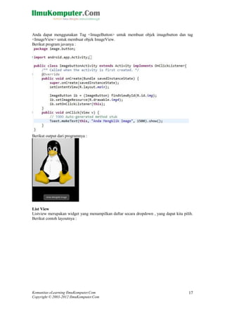Komunitas eLearning IlmuKomputer.Com
Copyright © 2003-2012 IlmuKomputer.Com
17
Anda dapat menggunakan Tag <ImageButton> untuk membuat objek imagebutton dan tag
<ImageView> untuk membuat objek ImageView.
Berikut program javanya :
Berikut output dari programnya :
List View
Listview merupakan widget yang menampilkan daftar secara dropdown , yang dapat kita pilih.
Berikut contoh layoutnya :
 