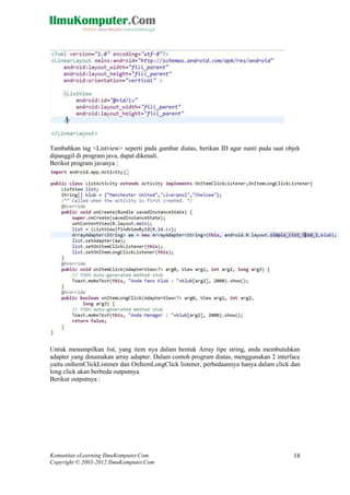 Komunitas eLearning IlmuKomputer.Com
Copyright © 2003-2012 IlmuKomputer.Com
18
Tambahkan tag <Listview> seperti pada gambar diatas, berikan ID agar nanti pada saat objek
dipanggil di program java, dapat dikenali.
Berikut program javanya :
Untuk menampilkan list, yang item nya dalam bentuk Array tipe string, anda membutuhkan
adapter yang dinamakan array adapter. Dalam contoh program diatas, menggunakan 2 interface
yaitu onItemClickListener dan OnItemLongClick listener, perbedaannya hanya dalam click dan
long click akan berbeda outputnya.
Berikut outputnya :
 