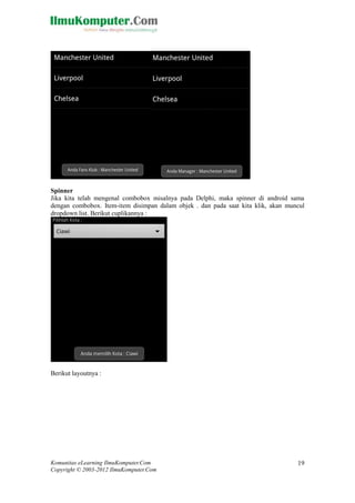 Komunitas eLearning IlmuKomputer.Com
Copyright © 2003-2012 IlmuKomputer.Com
19
Spinner
Jika kita telah mengenal combobox misalnya pada Delphi, maka spinner di android sama
dengan combobox. Item-item disimpan dalam objek . dan pada saat kita klik, akan muncul
dropdown list. Berikut cuplikannya :
Berikut layoutnya :
 