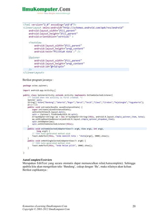 Komunitas eLearning IlmuKomputer.Com
Copyright © 2003-2012 IlmuKomputer.Com
20
Berikut program javanya :
AutoCompleteTextview
Merupakan EditText yang secara otomatis dapat memunculkan nilai(Autocomplete). Sehingga
apabila kita akan mengetikan teks „Bandung‟, cukup dengan „Ba‟, maka nilainya akan keluar.
Berikut cuplikannya :
 