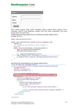 Komunitas eLearning IlmuKomputer.Com
Copyright © 2003-2012 IlmuKomputer.Com
23
Hasil running program diatas, bukan merupakan edittext ataupun button android, namun
merupakan webview yang didalamnya terdapat script html untuk menampilkan form yang
berupa editext dan button html.
Setelah program running, gantilah file java sebelumnya menjadi sebagai berikut :
Dan bukalah file androidManifest.xml menjadi sebagai berikut :
 