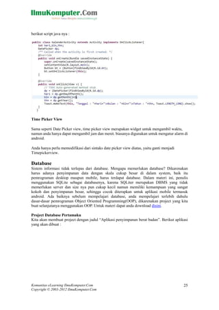 Komunitas eLearning IlmuKomputer.Com
Copyright © 2003-2012 IlmuKomputer.Com
25
berikut script java nya :
Time Picker View
Sama seperti Date Picker view, time picker view merupakan widget untuk mengambil waktu,
namun anda hanya dapat mengambil jam dan menit. biasanya digunakan untuk mengatur alarm di
android.
Anda hanya perlu memodifikasi dari sintaks date picker view diatas, yaitu ganti menjadi
Timepickerview.
Database
Sistem informasi tidak terlepas dari database. Mengapa memerlukan database? Dikarenakan
harus adanya penyimpanan data dengan skala cukup besar di dalam system, baik itu
pemrograman desktop maupun mobile, harus terdapat database. Dalam materi ini, penulis
menggunakan SQLite sebagai databasenya, karena SQLiter merupakan DBMS yang tidak
memerlukan server dan size nya pun cukup kecil namun memiliki kemampuan yang sangat
kokoh dan penyimpanan besar, sehingga cocok diterapkan untuk aplikasi mobile termasuk
android. Ada baiknya sebelum mempelajari database, anda mempelajari terlebih dahulu
dasar-dasar pemrograman Object Oriented Programming(OOP), dikarenakan project yang kita
buat selanjutanya menggunakan OOP. Untuk materi dapat anda download disini.
Project Database Pertamaku
Kita akan membuat project dengan judul “Aplikasi penyimpanan berat badan”. Berikut aplikasi
yang akan dibuat :
 
