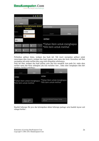 Komunitas eLearning IlmuKomputer.Com
Copyright © 2003-2012 IlmuKomputer.Com
26
Perhatikan aplikasi diatas, terdapat dua buah tab. Tab insert merupakan aplikasi untuk
menyimpan data (insert), terdapat dua buah inputan yaitu nama dan berat. Kemudian tab lihat
merupakan tab untuk melihat data yang telah diinputkan sebelumnya.
Pada tab lihat, terdapat dua buah pilihan yaitu jika kita mengklik item pada list, maka akan
melihat nama dan berat sedangkan jika kita menahan item , maka akan menghapus data dari
database, berikut contohnya :
Buatlah beberapa file java dan kelompokan dalam beberapa package serta buatlah layout xml
sebagai berikut :
 