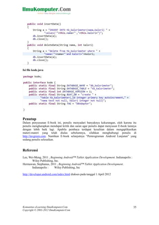 Komunitas eLearning IlmuKomputer.Com
Copyright © 2003-2012 IlmuKomputer.Com
35
Isi file kode.java
Penutup
Dalam penyusunan E-book ini, penulis menyadari banyaknya kekurangan, oleh karena itu
penulis mengharapkan mendapat kritik dan saran agar penulis dapat menyusun E-book lainnya
dengan lebih baik lagi. Apabila pembaca terdapat kesulitan dalam mengaplikasikan
materi-materi yang telah diulas sebelumnya, silahkan menghubungi penulis di
http://tavgreen.com. Nantikan E-book selanjutnya “Pemrograman Android Lanjutan” yang
sedang penulis selesaikan.
Referensi
Lee, Wei-Meng, 2011 , Beginning Android™ Tablet Application Development. Indianapolis :
Wiley Publishing, Inc.
Hermawan, Stephanus, 2011 , Beginning Android™ Tablet Application Development.
Indianapolis : Wiley Publishing, Inc
http://developer.android.com/index.html diakses pada tanggal 1 April 2012
 