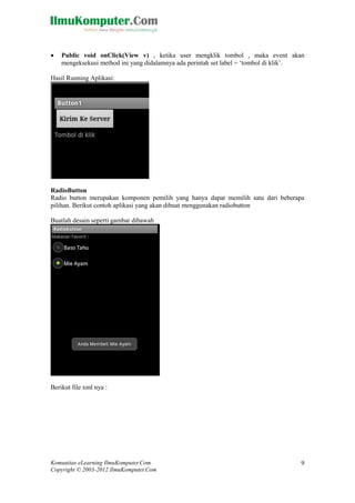 Komunitas eLearning IlmuKomputer.Com
Copyright © 2003-2012 IlmuKomputer.Com
9
 Public void onClick(View v) , ketika user mengklik tombol , maka event akan
mengeksekusi method ini yang didalamnya ada perintah set label = „tombol di klik‟.
Hasil Running Aplikasi:
RadioButton
Radio button merupakan komponen pemilih yang hanya dapat memilih satu dari beberapa
pilihan. Berikut contoh aplikasi yang akan dibuat menggunakan radiobutton
Buatlah desain seperti gambar dibawah
Berikut file xml nya :
 
