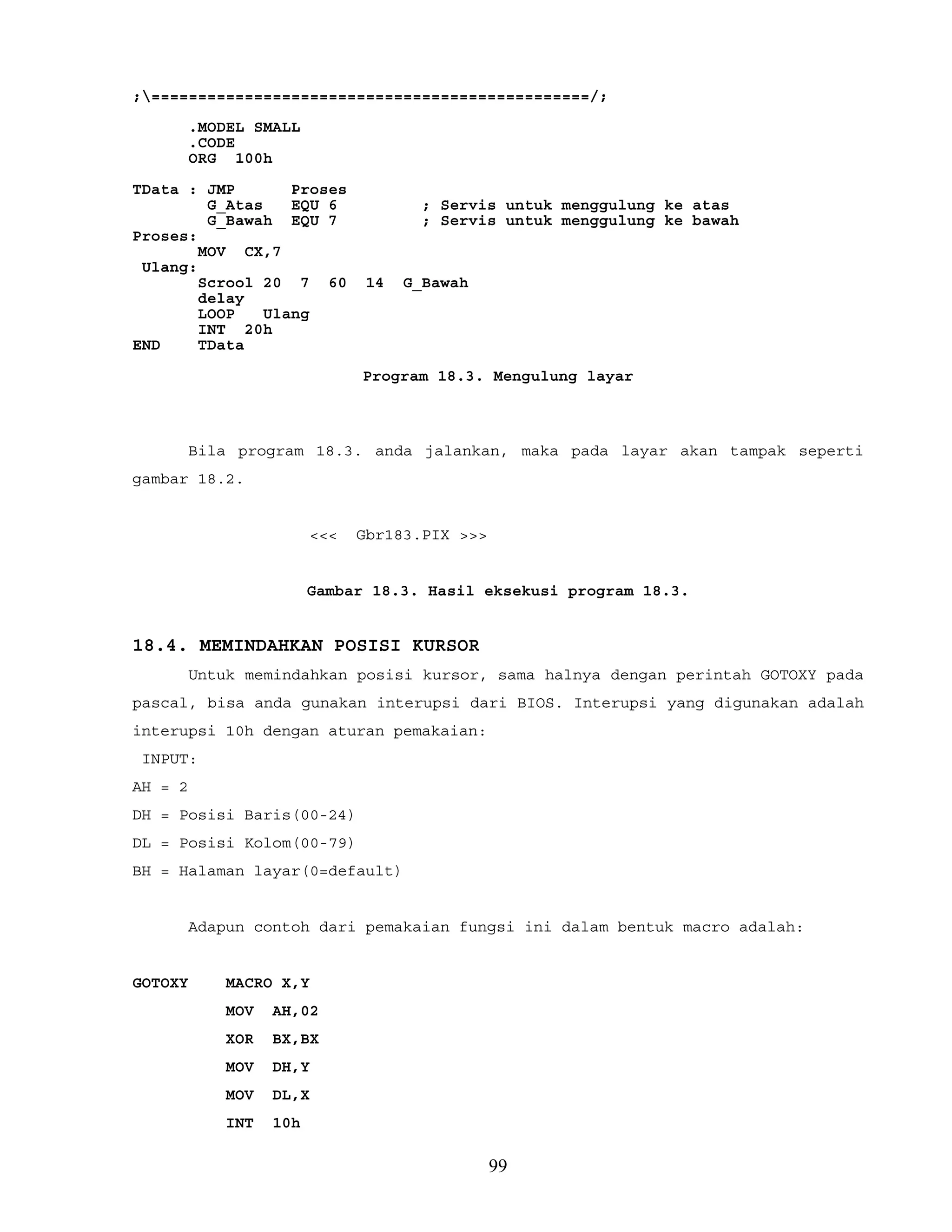 ;===============================================/;
.MODEL SMALL
.CODE
ORG 100h
TData : JMP Proses
G_Atas EQU 6 ; Servis untuk menggulung ke atas
G_Bawah EQU 7 ; Servis untuk menggulung ke bawah
Proses:
MOV CX,7
Ulang:
Scrool 20 7 60 14 G_Bawah
delay
LOOP Ulang
INT 20h
END TData
Program 18.3. Mengulung layar
Bila program 18.3. anda jalankan, maka pada layar akan tampak seperti
gambar 18.2.
<<< Gbr183.PIX >>>
Gambar 18.3. Hasil eksekusi program 18.3.
18.4. MEMINDAHKAN POSISI KURSOR
Untuk memindahkan posisi kursor, sama halnya dengan perintah GOTOXY pada
pascal, bisa anda gunakan interupsi dari BIOS. Interupsi yang digunakan adalah
interupsi 10h dengan aturan pemakaian:
INPUT:
AH = 2
DH = Posisi Baris(00-24)
DL = Posisi Kolom(00-79)
BH = Halaman layar(0=default)
Adapun contoh dari pemakaian fungsi ini dalam bentuk macro adalah:
GOTOXY MACRO X,Y
MOV AH,02
XOR BX,BX
MOV DH,Y
MOV DL,X
INT 10h
99
 