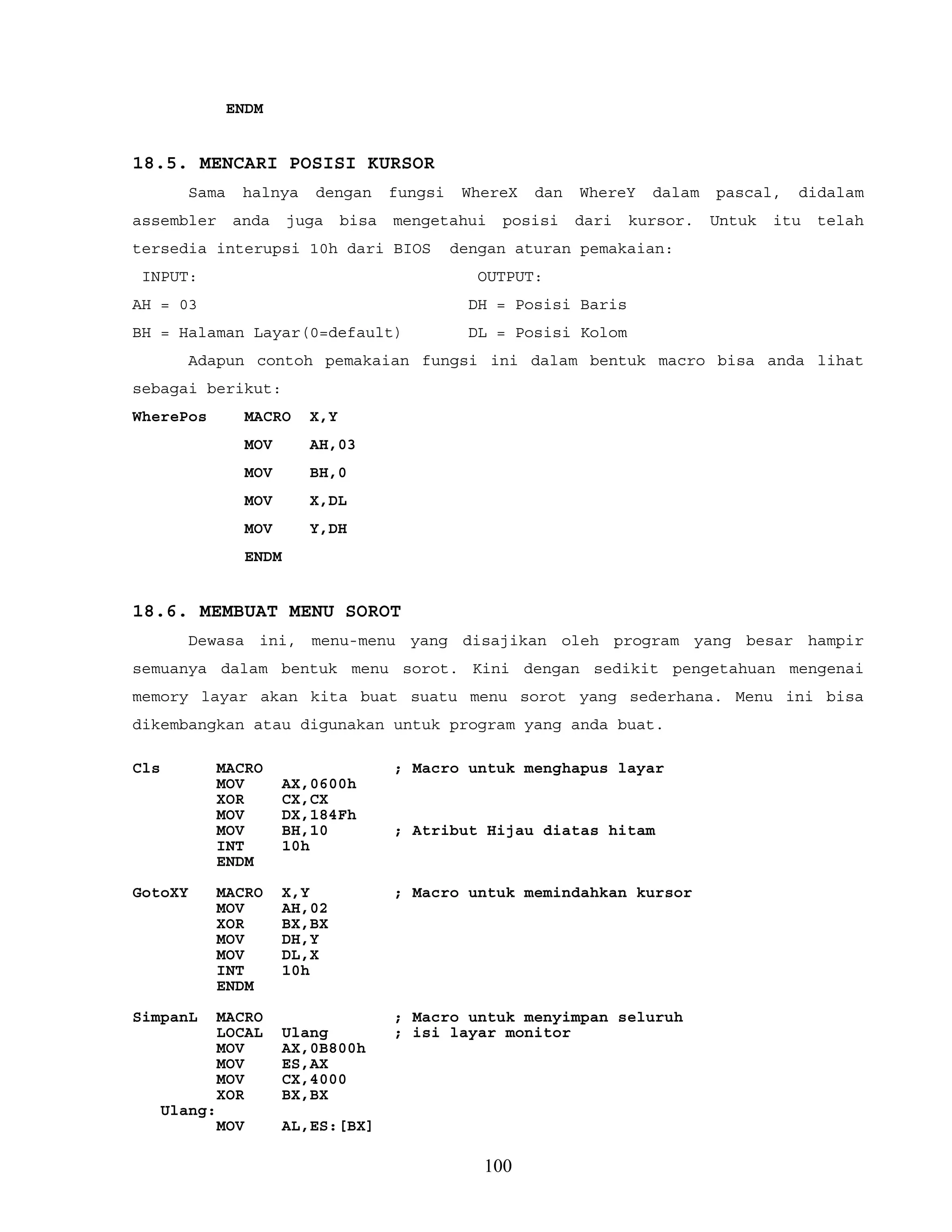 ENDM
18.5. MENCARI POSISI KURSOR
Sama halnya dengan fungsi WhereX dan WhereY dalam pascal, didalam
assembler anda juga bisa mengetahui posisi dari kursor. Untuk itu telah
tersedia interupsi 10h dari BIOS dengan aturan pemakaian:
INPUT: OUTPUT:
AH = 03 DH = Posisi Baris
BH = Halaman Layar(0=default) DL = Posisi Kolom
Adapun contoh pemakaian fungsi ini dalam bentuk macro bisa anda lihat
sebagai berikut:
WherePos MACRO X,Y
MOV AH,03
MOV BH,0
MOV X,DL
MOV Y,DH
ENDM
18.6. MEMBUAT MENU SOROT
Dewasa ini, menu-menu yang disajikan oleh program yang besar hampir
semuanya dalam bentuk menu sorot. Kini dengan sedikit pengetahuan mengenai
memory layar akan kita buat suatu menu sorot yang sederhana. Menu ini bisa
dikembangkan atau digunakan untuk program yang anda buat.
Cls MACRO ; Macro untuk menghapus layar
MOV AX,0600h
XOR CX,CX
MOV DX,184Fh
MOV BH,10 ; Atribut Hijau diatas hitam
INT 10h
ENDM
GotoXY MACRO X,Y ; Macro untuk memindahkan kursor
MOV AH,02
XOR BX,BX
MOV DH,Y
MOV DL,X
INT 10h
ENDM
SimpanL MACRO ; Macro untuk menyimpan seluruh
LOCAL Ulang ; isi layar monitor
MOV AX,0B800h
MOV ES,AX
MOV CX,4000
XOR BX,BX
Ulang:
MOV AL,ES:[BX]
100
 