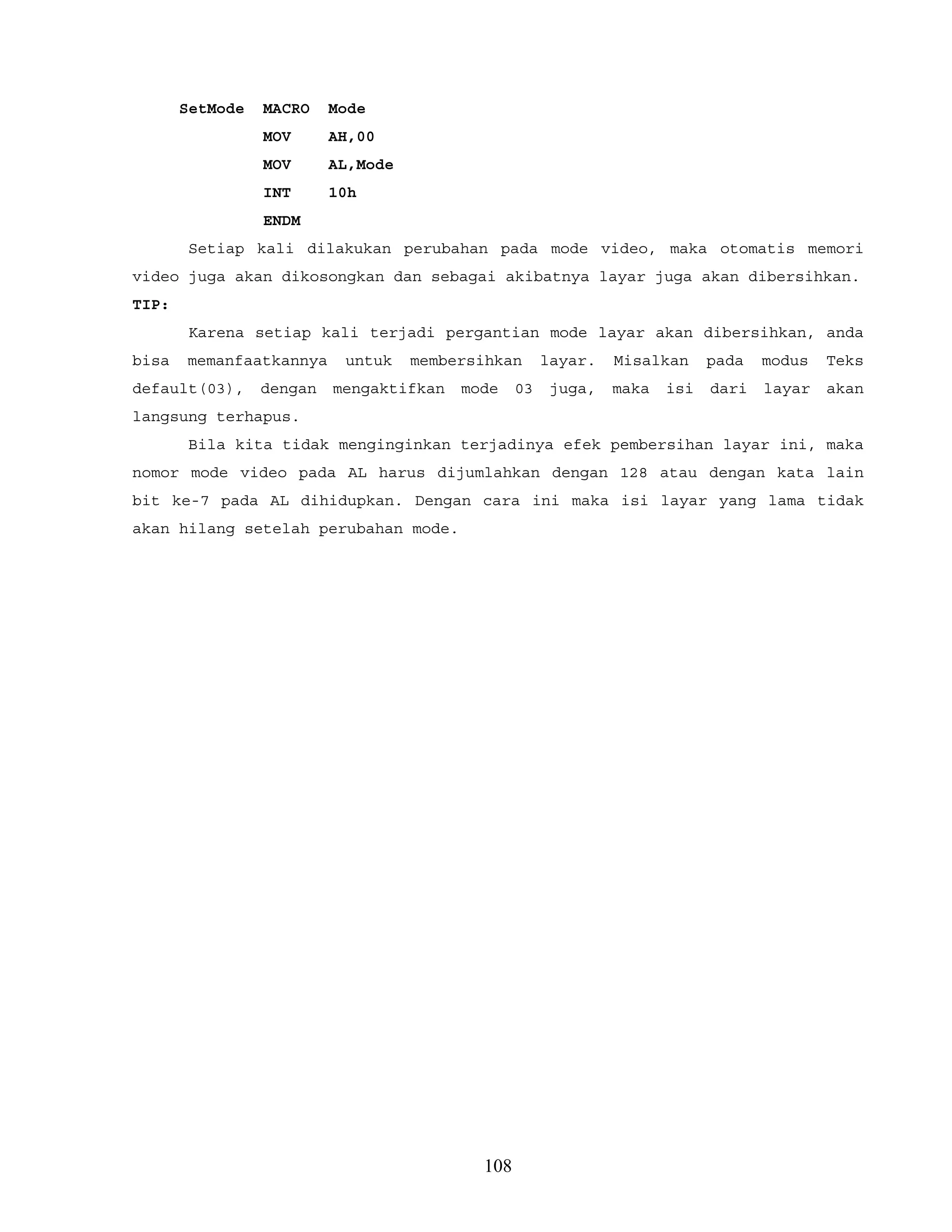 SetMode MACRO Mode
MOV AH,00
MOV AL,Mode
INT 10h
ENDM
Setiap kali dilakukan perubahan pada mode video, maka otomatis memori
video juga akan dikosongkan dan sebagai akibatnya layar juga akan dibersihkan.
TIP:
Karena setiap kali terjadi pergantian mode layar akan dibersihkan, anda
bisa memanfaatkannya untuk membersihkan layar. Misalkan pada modus Teks
default(03), dengan mengaktifkan mode 03 juga, maka isi dari layar akan
langsung terhapus.
Bila kita tidak menginginkan terjadinya efek pembersihan layar ini, maka
nomor mode video pada AL harus dijumlahkan dengan 128 atau dengan kata lain
bit ke-7 pada AL dihidupkan. Dengan cara ini maka isi layar yang lama tidak
akan hilang setelah perubahan mode.
108
 