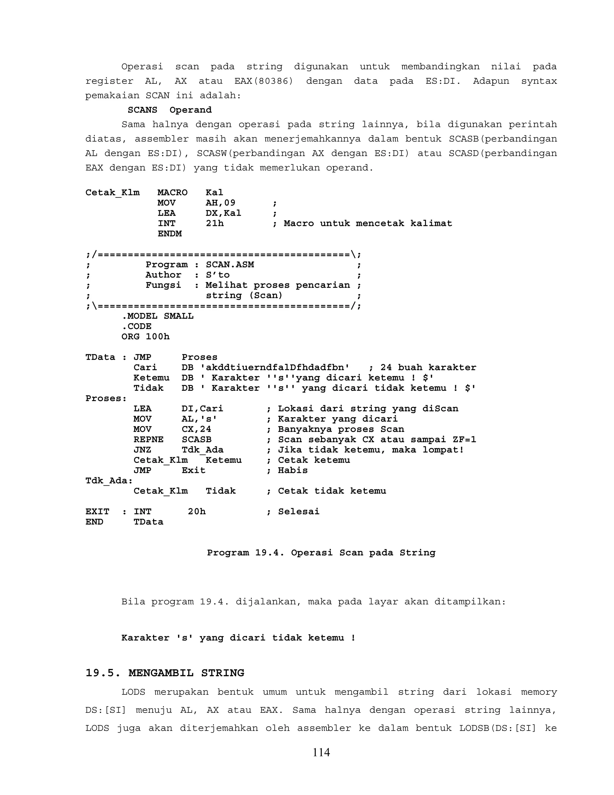 Operasi scan pada string digunakan untuk membandingkan nilai pada
register AL, AX atau EAX(80386) dengan data pada ES:DI. Adapun syntax
pemakaian SCAN ini adalah:
SCANS Operand
Sama halnya dengan operasi pada string lainnya, bila digunakan perintah
diatas, assembler masih akan menerjemahkannya dalam bentuk SCASB(perbandingan
AL dengan ES:DI), SCASW(perbandingan AX dengan ES:DI) atau SCASD(perbandingan
EAX dengan ES:DI) yang tidak memerlukan operand.
Cetak_Klm MACRO Kal
MOV AH,09 ;
LEA DX,Kal ;
INT 21h ; Macro untuk mencetak kalimat
ENDM
;/==========================================;
; Program : SCAN.ASM ;
; Author : S’to ;
; Fungsi : Melihat proses pencarian ;
; string (Scan) ;
;==========================================/;
.MODEL SMALL
.CODE
ORG 100h
TData : JMP Proses
Cari DB 'akddtiuerndfalDfhdadfbn' ; 24 buah karakter
Ketemu DB ' Karakter ''s''yang dicari ketemu ! $'
Tidak DB ' Karakter ''s'' yang dicari tidak ketemu ! $'
Proses:
LEA DI,Cari ; Lokasi dari string yang diScan
MOV AL,'s' ; Karakter yang dicari
MOV CX,24 ; Banyaknya proses Scan
REPNE SCASB ; Scan sebanyak CX atau sampai ZF=1
JNZ Tdk_Ada ; Jika tidak ketemu, maka lompat!
Cetak_Klm Ketemu ; Cetak ketemu
JMP Exit ; Habis
Tdk_Ada:
Cetak_Klm Tidak ; Cetak tidak ketemu
EXIT : INT 20h ; Selesai
END TData
Program 19.4. Operasi Scan pada String
Bila program 19.4. dijalankan, maka pada layar akan ditampilkan:
Karakter 's' yang dicari tidak ketemu !
19.5. MENGAMBIL STRING
LODS merupakan bentuk umum untuk mengambil string dari lokasi memory
DS:[SI] menuju AL, AX atau EAX. Sama halnya dengan operasi string lainnya,
LODS juga akan diterjemahkan oleh assembler ke dalam bentuk LODSB(DS:[SI] ke
114
 