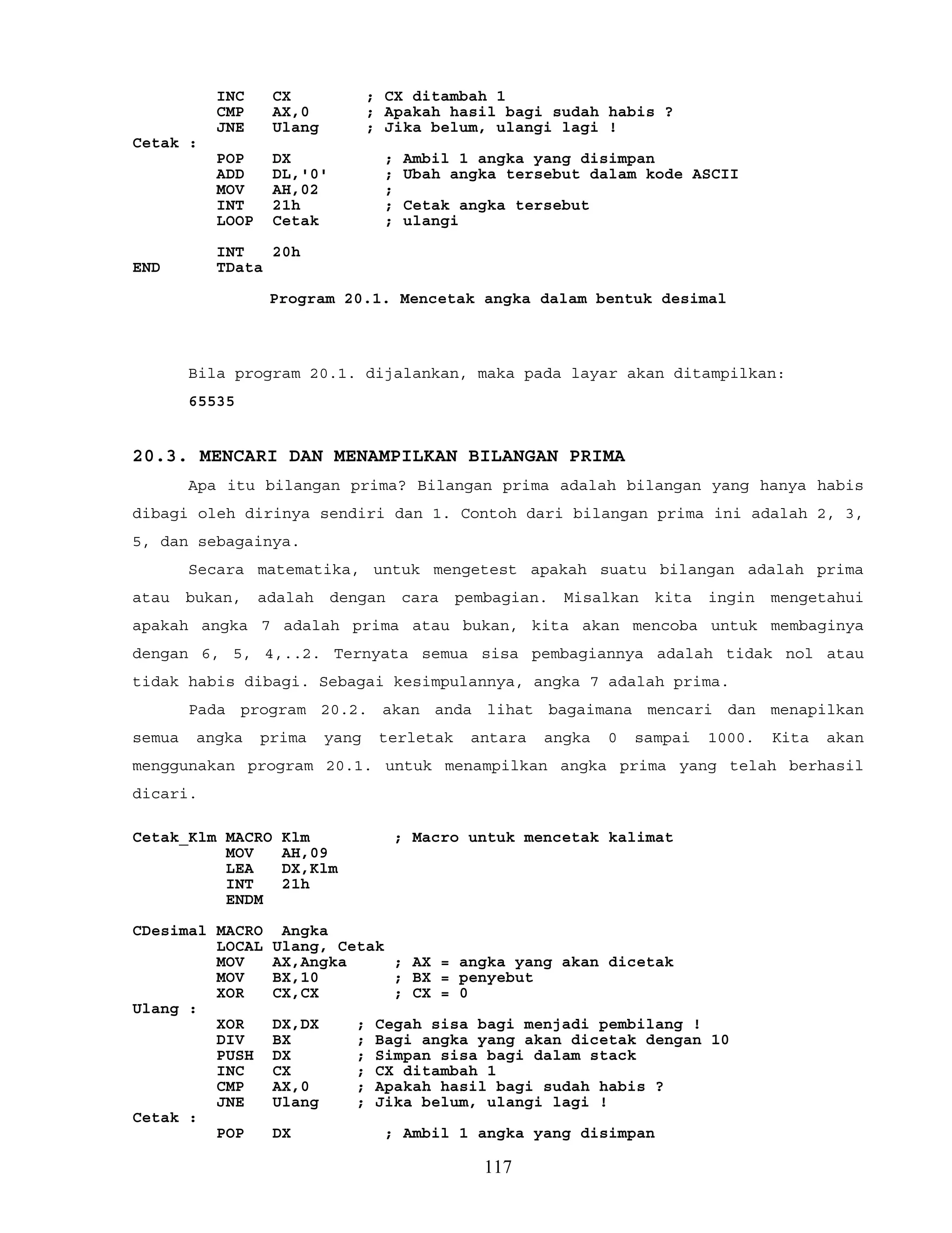 INC CX ; CX ditambah 1
CMP AX,0 ; Apakah hasil bagi sudah habis ?
JNE Ulang ; Jika belum, ulangi lagi !
Cetak :
POP DX ; Ambil 1 angka yang disimpan
ADD DL,'0' ; Ubah angka tersebut dalam kode ASCII
MOV AH,02 ;
INT 21h ; Cetak angka tersebut
LOOP Cetak ; ulangi
INT 20h
END TData
Program 20.1. Mencetak angka dalam bentuk desimal
Bila program 20.1. dijalankan, maka pada layar akan ditampilkan:
65535
20.3. MENCARI DAN MENAMPILKAN BILANGAN PRIMA
Apa itu bilangan prima? Bilangan prima adalah bilangan yang hanya habis
dibagi oleh dirinya sendiri dan 1. Contoh dari bilangan prima ini adalah 2, 3,
5, dan sebagainya.
Secara matematika, untuk mengetest apakah suatu bilangan adalah prima
atau bukan, adalah dengan cara pembagian. Misalkan kita ingin mengetahui
apakah angka 7 adalah prima atau bukan, kita akan mencoba untuk membaginya
dengan 6, 5, 4,..2. Ternyata semua sisa pembagiannya adalah tidak nol atau
tidak habis dibagi. Sebagai kesimpulannya, angka 7 adalah prima.
Pada program 20.2. akan anda lihat bagaimana mencari dan menapilkan
semua angka prima yang terletak antara angka 0 sampai 1000. Kita akan
menggunakan program 20.1. untuk menampilkan angka prima yang telah berhasil
dicari.
Cetak_Klm MACRO Klm ; Macro untuk mencetak kalimat
MOV AH,09
LEA DX,Klm
INT 21h
ENDM
CDesimal MACRO Angka
LOCAL Ulang, Cetak
MOV AX,Angka ; AX = angka yang akan dicetak
MOV BX,10 ; BX = penyebut
XOR CX,CX ; CX = 0
Ulang :
XOR DX,DX ; Cegah sisa bagi menjadi pembilang !
DIV BX ; Bagi angka yang akan dicetak dengan 10
PUSH DX ; Simpan sisa bagi dalam stack
INC CX ; CX ditambah 1
CMP AX,0 ; Apakah hasil bagi sudah habis ?
JNE Ulang ; Jika belum, ulangi lagi !
Cetak :
POP DX ; Ambil 1 angka yang disimpan
117
 