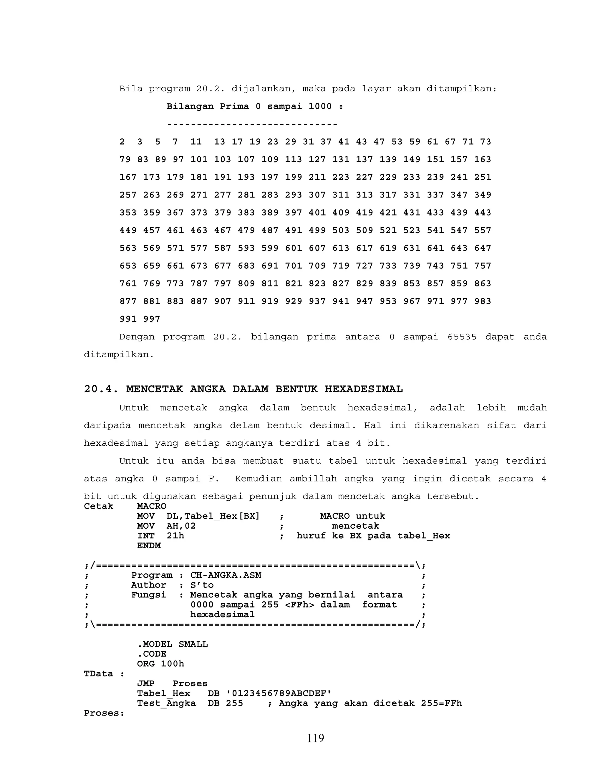 Bila program 20.2. dijalankan, maka pada layar akan ditampilkan:
Bilangan Prima 0 sampai 1000 :
-----------------------------
2 3 5 7 11 13 17 19 23 29 31 37 41 43 47 53 59 61 67 71 73
79 83 89 97 101 103 107 109 113 127 131 137 139 149 151 157 163
167 173 179 181 191 193 197 199 211 223 227 229 233 239 241 251
257 263 269 271 277 281 283 293 307 311 313 317 331 337 347 349
353 359 367 373 379 383 389 397 401 409 419 421 431 433 439 443
449 457 461 463 467 479 487 491 499 503 509 521 523 541 547 557
563 569 571 577 587 593 599 601 607 613 617 619 631 641 643 647
653 659 661 673 677 683 691 701 709 719 727 733 739 743 751 757
761 769 773 787 797 809 811 821 823 827 829 839 853 857 859 863
877 881 883 887 907 911 919 929 937 941 947 953 967 971 977 983
991 997
Dengan program 20.2. bilangan prima antara 0 sampai 65535 dapat anda
ditampilkan.
20.4. MENCETAK ANGKA DALAM BENTUK HEXADESIMAL
Untuk mencetak angka dalam bentuk hexadesimal, adalah lebih mudah
daripada mencetak angka delam bentuk desimal. Hal ini dikarenakan sifat dari
hexadesimal yang setiap angkanya terdiri atas 4 bit.
Untuk itu anda bisa membuat suatu tabel untuk hexadesimal yang terdiri
atas angka 0 sampai F. Kemudian ambillah angka yang ingin dicetak secara 4
bit untuk digunakan sebagai penunjuk dalam mencetak angka tersebut.
Cetak MACRO
MOV DL,Tabel_Hex[BX] ; MACRO untuk
MOV AH,02 ; mencetak
INT 21h ; huruf ke BX pada tabel_Hex
ENDM
;/======================================================;
; Program : CH-ANGKA.ASM ;
; Author : S’to ;
; Fungsi : Mencetak angka yang bernilai antara ;
; 0000 sampai 255 <FFh> dalam format ;
; hexadesimal ;
;======================================================/;
.MODEL SMALL
.CODE
ORG 100h
TData :
JMP Proses
Tabel_Hex DB '0123456789ABCDEF'
Test_Angka DB 255 ; Angka yang akan dicetak 255=FFh
Proses:
119
 