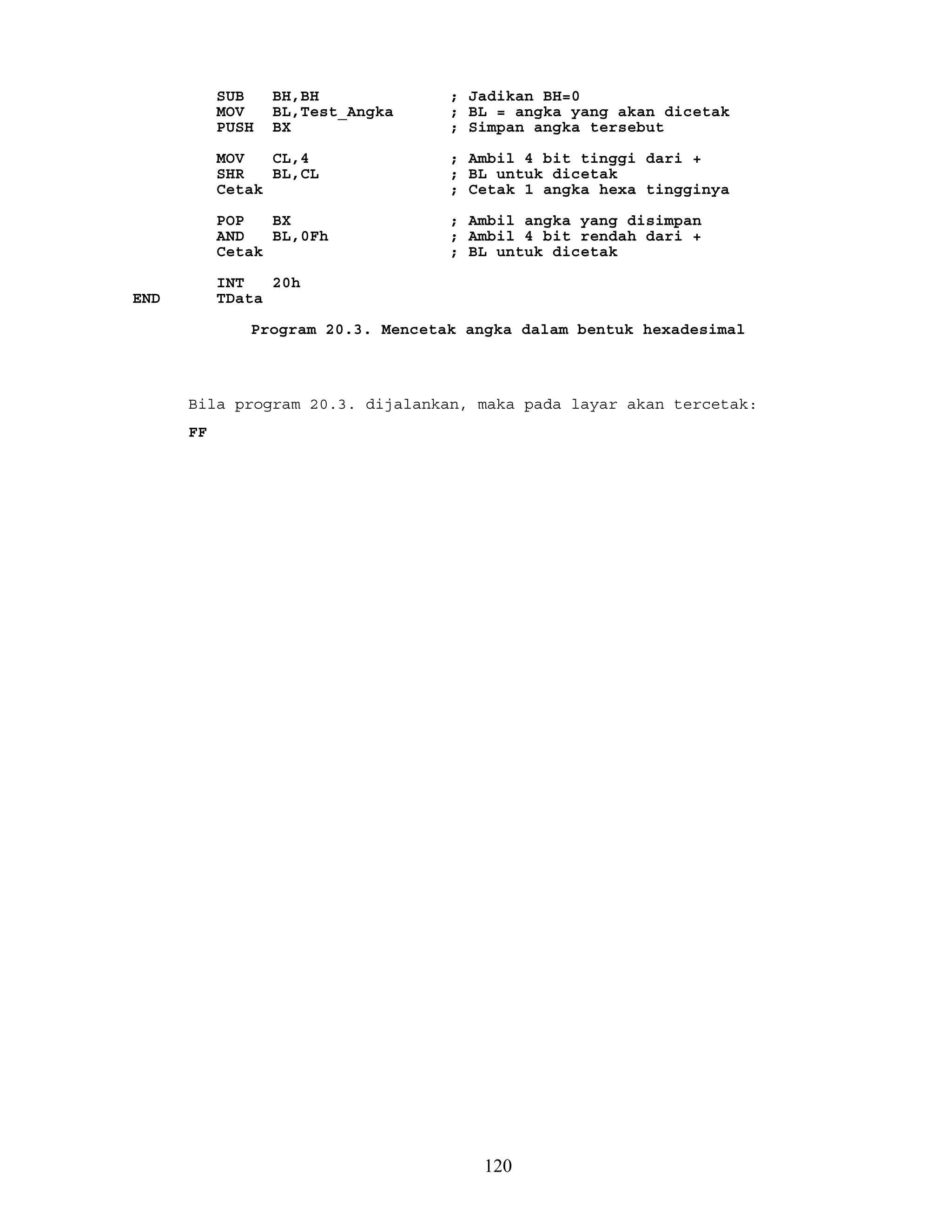 SUB BH,BH ; Jadikan BH=0
MOV BL,Test_Angka ; BL = angka yang akan dicetak
PUSH BX ; Simpan angka tersebut
MOV CL,4 ; Ambil 4 bit tinggi dari +
SHR BL,CL ; BL untuk dicetak
Cetak ; Cetak 1 angka hexa tingginya
POP BX ; Ambil angka yang disimpan
AND BL,0Fh ; Ambil 4 bit rendah dari +
Cetak ; BL untuk dicetak
INT 20h
END TData
Program 20.3. Mencetak angka dalam bentuk hexadesimal
Bila program 20.3. dijalankan, maka pada layar akan tercetak:
FF
120
 