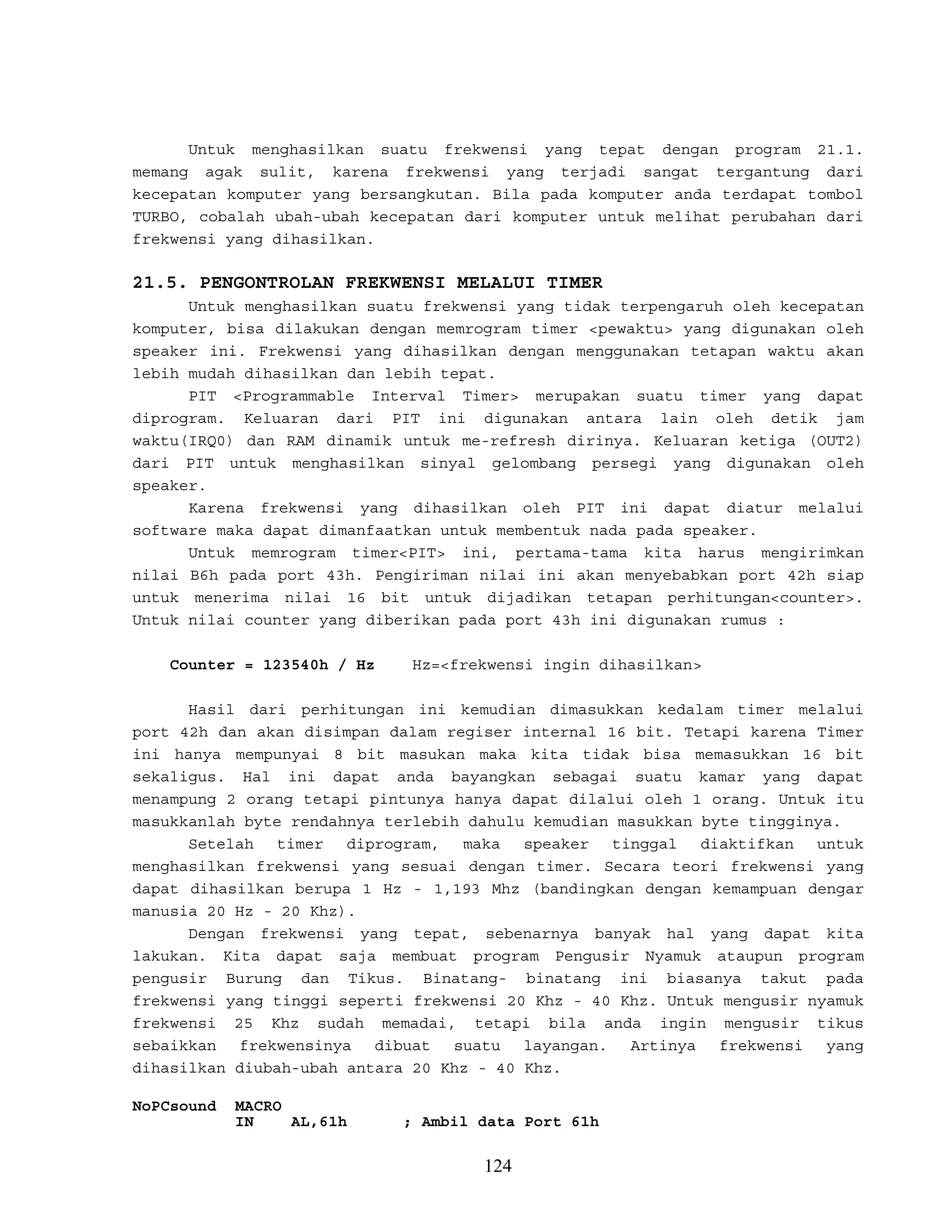 Untuk menghasilkan suatu frekwensi yang tepat dengan program 21.1.
memang agak sulit, karena frekwensi yang terjadi sangat tergantung dari
kecepatan komputer yang bersangkutan. Bila pada komputer anda terdapat tombol
TURBO, cobalah ubah-ubah kecepatan dari komputer untuk melihat perubahan dari
frekwensi yang dihasilkan.
21.5. PENGONTROLAN FREKWENSI MELALUI TIMER
Untuk menghasilkan suatu frekwensi yang tidak terpengaruh oleh kecepatan
komputer, bisa dilakukan dengan memrogram timer <pewaktu> yang digunakan oleh
speaker ini. Frekwensi yang dihasilkan dengan menggunakan tetapan waktu akan
lebih mudah dihasilkan dan lebih tepat.
PIT <Programmable Interval Timer> merupakan suatu timer yang dapat
diprogram. Keluaran dari PIT ini digunakan antara lain oleh detik jam
waktu(IRQ0) dan RAM dinamik untuk me-refresh dirinya. Keluaran ketiga (OUT2)
dari PIT untuk menghasilkan sinyal gelombang persegi yang digunakan oleh
speaker.
Karena frekwensi yang dihasilkan oleh PIT ini dapat diatur melalui
software maka dapat dimanfaatkan untuk membentuk nada pada speaker.
Untuk memrogram timer<PIT> ini, pertama-tama kita harus mengirimkan
nilai B6h pada port 43h. Pengiriman nilai ini akan menyebabkan port 42h siap
untuk menerima nilai 16 bit untuk dijadikan tetapan perhitungan<counter>.
Untuk nilai counter yang diberikan pada port 43h ini digunakan rumus :
Counter = 123540h / Hz Hz=<frekwensi ingin dihasilkan>
Hasil dari perhitungan ini kemudian dimasukkan kedalam timer melalui
port 42h dan akan disimpan dalam regiser internal 16 bit. Tetapi karena Timer
ini hanya mempunyai 8 bit masukan maka kita tidak bisa memasukkan 16 bit
sekaligus. Hal ini dapat anda bayangkan sebagai suatu kamar yang dapat
menampung 2 orang tetapi pintunya hanya dapat dilalui oleh 1 orang. Untuk itu
masukkanlah byte rendahnya terlebih dahulu kemudian masukkan byte tingginya.
Setelah timer diprogram, maka speaker tinggal diaktifkan untuk
menghasilkan frekwensi yang sesuai dengan timer. Secara teori frekwensi yang
dapat dihasilkan berupa 1 Hz - 1,193 Mhz (bandingkan dengan kemampuan dengar
manusia 20 Hz - 20 Khz).
Dengan frekwensi yang tepat, sebenarnya banyak hal yang dapat kita
lakukan. Kita dapat saja membuat program Pengusir Nyamuk ataupun program
pengusir Burung dan Tikus. Binatang- binatang ini biasanya takut pada
frekwensi yang tinggi seperti frekwensi 20 Khz - 40 Khz. Untuk mengusir nyamuk
frekwensi 25 Khz sudah memadai, tetapi bila anda ingin mengusir tikus
sebaikkan frekwensinya dibuat suatu layangan. Artinya frekwensi yang
dihasilkan diubah-ubah antara 20 Khz - 40 Khz.
NoPCsound MACRO
IN AL,61h ; Ambil data Port 61h
124
 